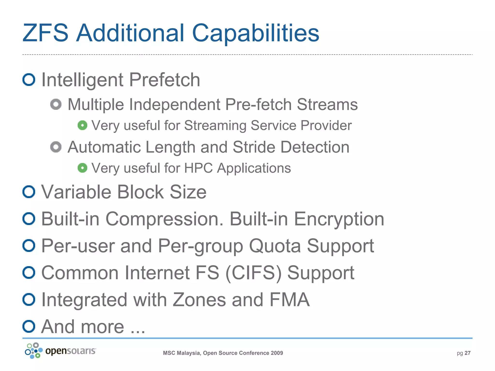 ZFS Additional Capabilities Intelligent Prefetch Multiple Independent Pre-fetch Streams Very useful for Streaming Service Provider Automatic Length and Stride Detection Very useful for HPC Applications Variable Block Size Built-in Compression. Built-in Encryption Per-user and Per-group Quota Support Common Internet FS (CIFS) Support Integrated with Zones and FMA And more ... 