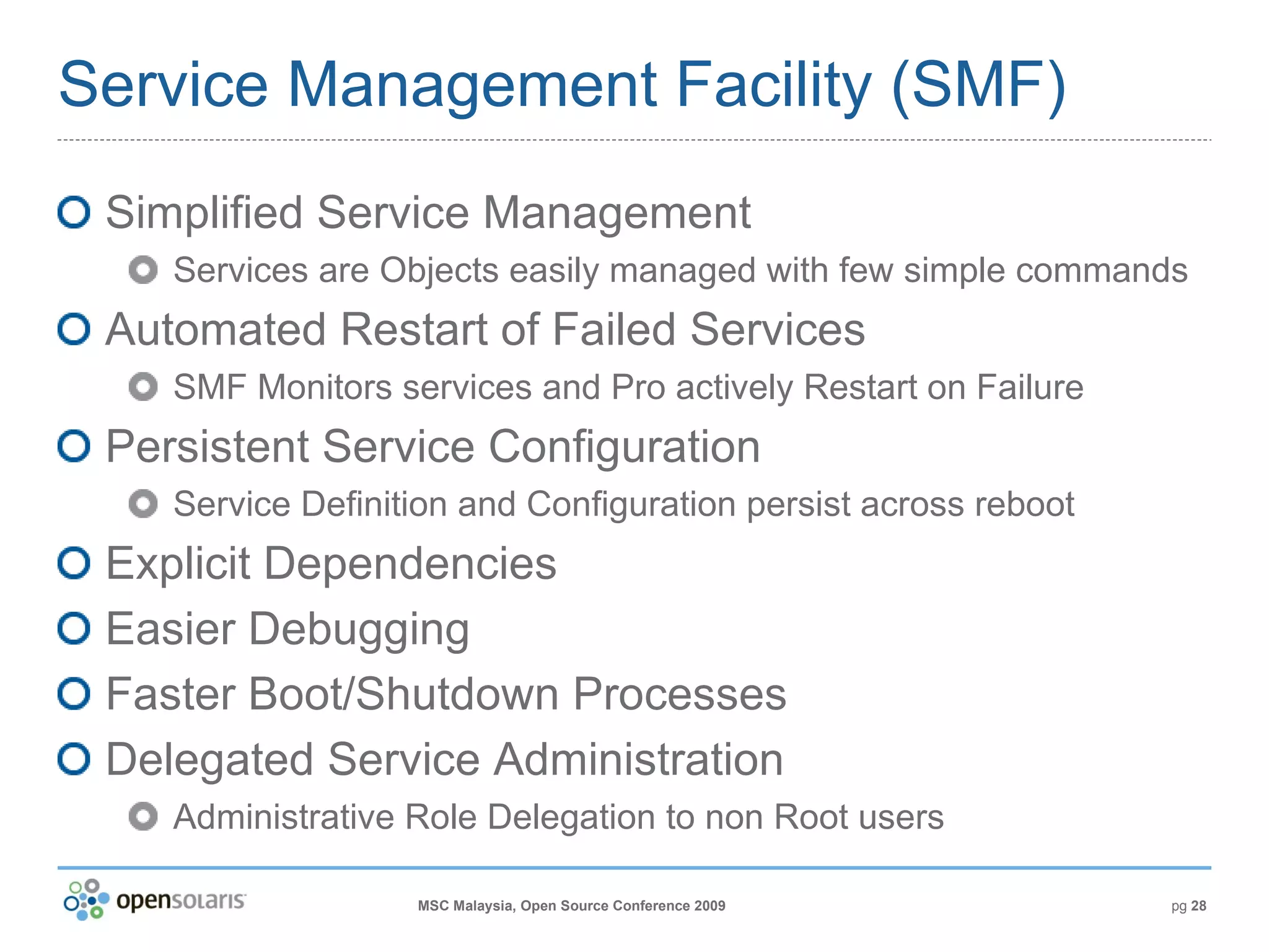 Service Management Facility (SMF) Simplified Service Management Services are Objects easily managed with few simple commands Automated Restart of Failed Services SMF Monitors services and  Pro actively  Restart on Failure Persistent Service Configuration Service Definition and Configuration persist across reboot Explicit Dependencies Easier Debugging Faster Boot/Shutdown Processes Delegated Service Administration Administrative Role Delegation to non Root users 