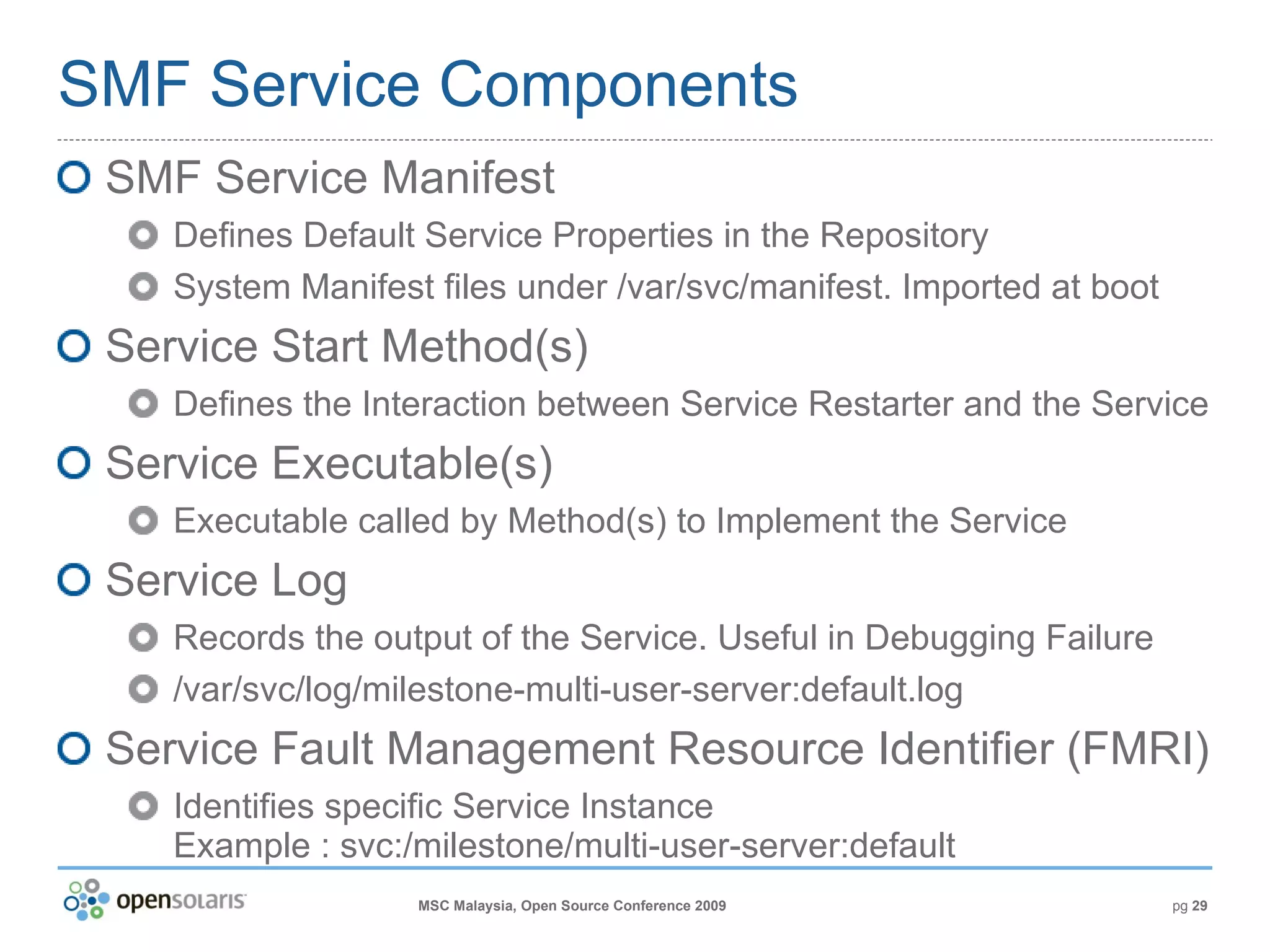 SMF Service Components SMF Service Manifest Defines Default Service Properties in the Repository System Manifest files under /var/svc/manifest. Imported at boot Service Start Method(s) Defines the Interaction between Service Restarter and the Service Service Executable(s) Executable called by Method(s) to Implement the Service Service Log Records the output of the Service. Useful in Debugging Failure /var/svc/log/milestone-multi-user-server:default.log Service Fault Management Resource Identifier (FMRI) Identifies specific Service Instance  Example : svc:/milestone/multi-user-server:default 
