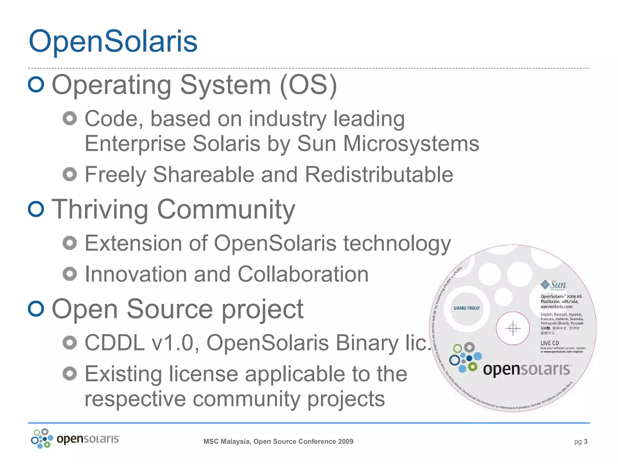 OpenSolaris Operating System (OS) Code, based on industry leading Enterprise Solaris by Sun Microsystems Freely Shareable and Redistributable Thriving Community Extension of OpenSolaris technology Innovation and Collaboration Open Source project CDDL v1.0, OpenSolaris Binary lic. Existing license applicable to the respective community projects 