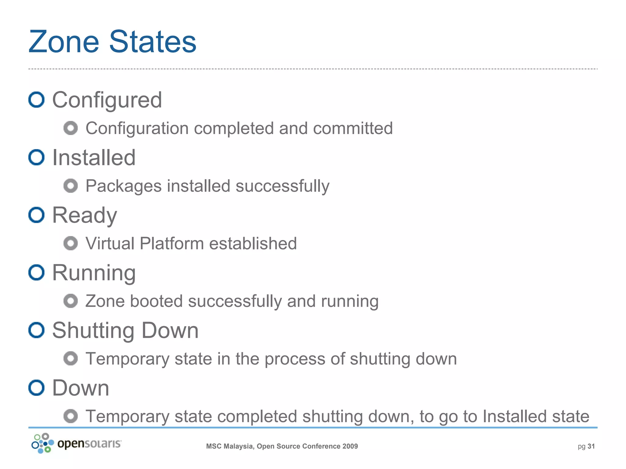 Zone States Configured Configuration completed and committed Installed Packages installed successfully Ready Virtual Platform established Running Zone booted successfully and running Shutting Down Temporary state in the process of shutting down Down Temporary state completed shutting down, to go to Installed state 