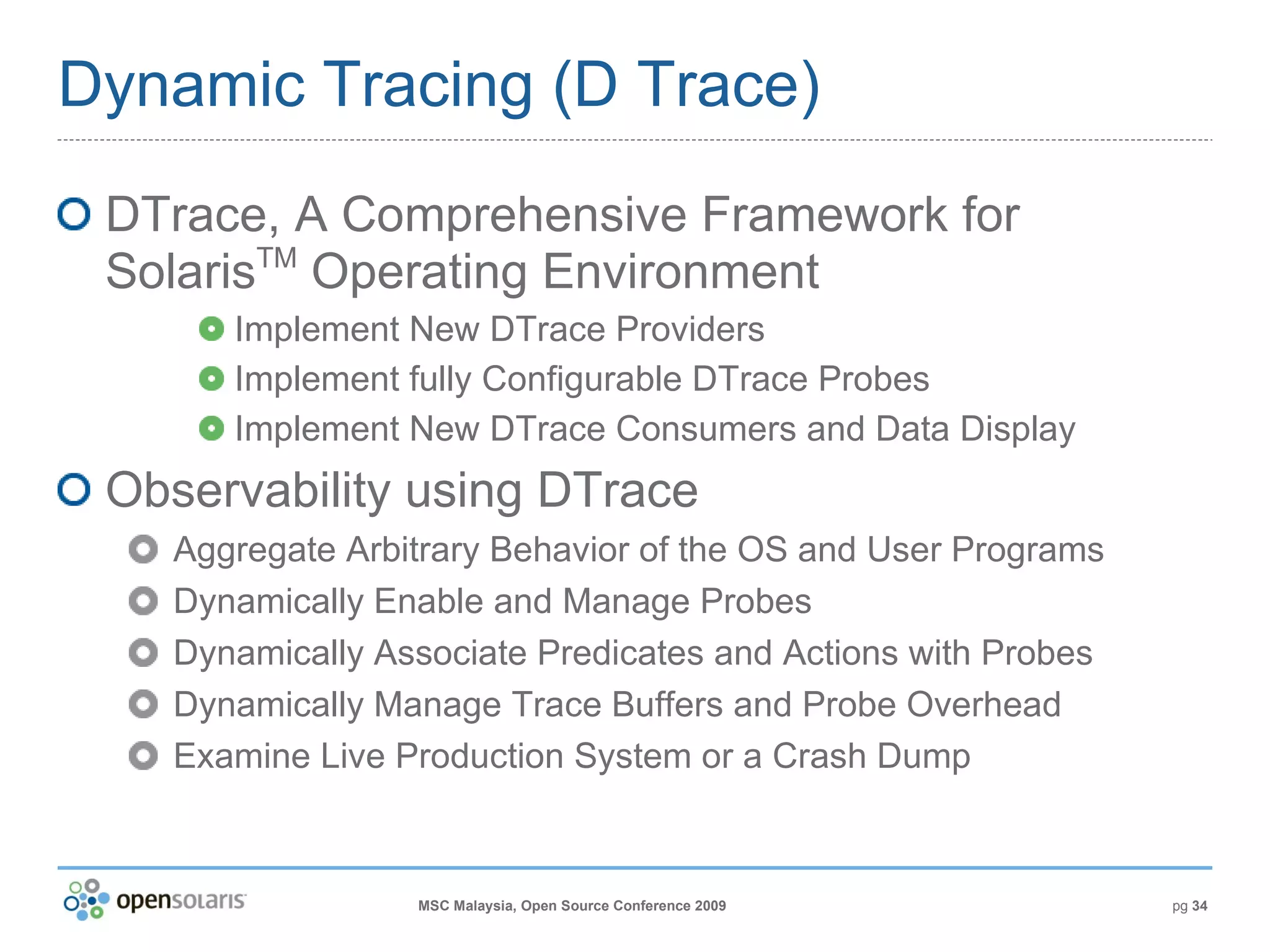 Dynamic Tracing (D Trace) DTrace, A Comprehensive Framework for Solaris TM  Operating Environment Implement New DTrace Providers Implement fully Configurable DTrace Probes Implement New DTrace Consumers and Data Display Observability using DTrace Aggregate Arbitrary Behavior of the OS and User Programs Dynamically Enable and Manage Probes Dynamically Associate Predicates and Actions with Probes Dynamically Manage Trace Buffers and Probe Overhead Examine Live Production System or a Crash Dump 