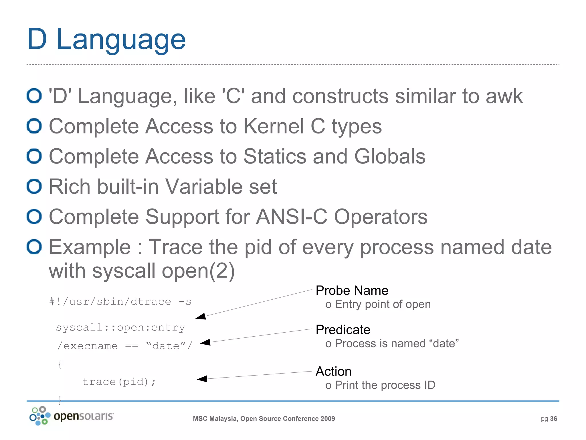 D Language 'D' Language, like 'C' and constructs similar to awk Complete Access to Kernel C types Complete Access to Statics and Globals Rich built-in Variable set Complete Support for ANSI-C Operators Example : Trace the pid of every process named date with syscall open(2) #!/usr/sbin/dtrace -s  syscall::open:entry /execname == “date”/ { trace(pid); } Probe Name   o Entry point of open Predicate   o Process is named “date” Action   o Print the process ID 