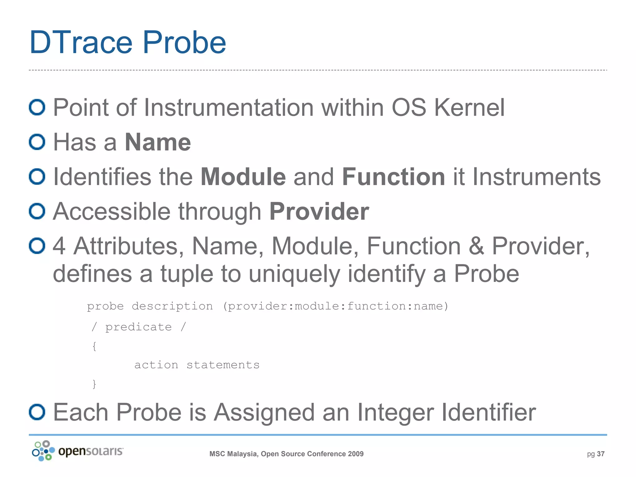 DTrace Probe Point of Instrumentation within OS Kernel Has a  Name Identifies the  Module  and  Function  it Instruments Accessible through  Provider 4 Attributes, Name, Module, Function & Provider, defines a tuple to uniquely identify a Probe   probe description (provider:module:function:name) / predicate / { action statements } Each Probe is Assigned an Integer Identifier 