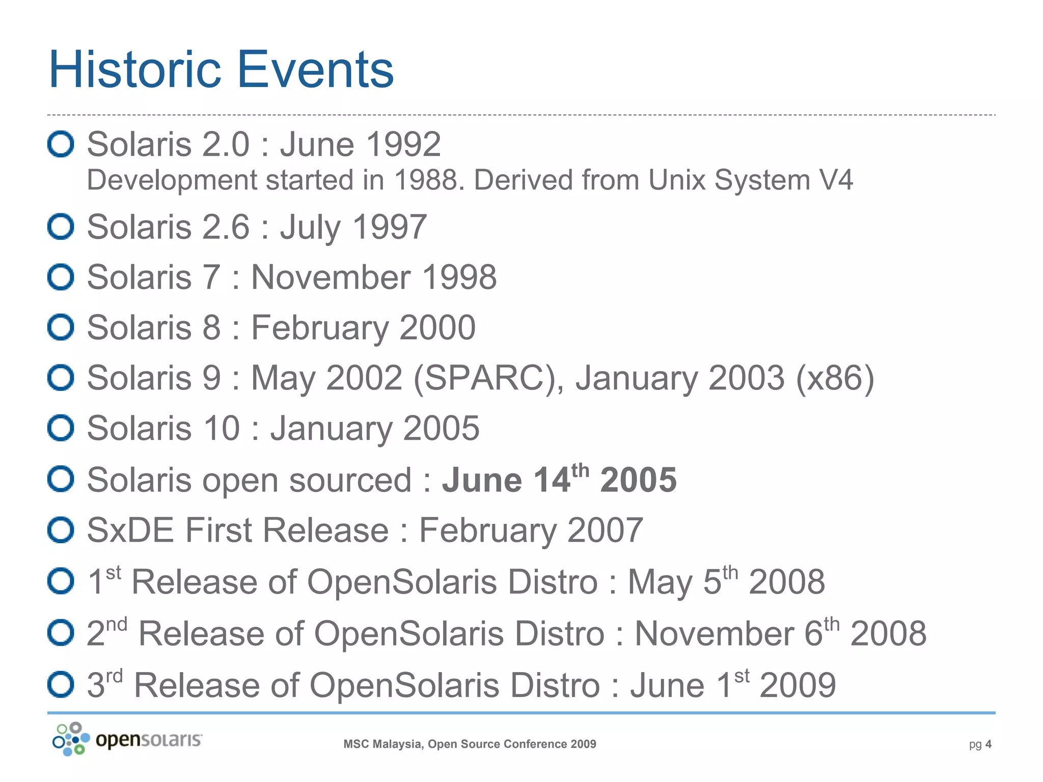 Historic Events Solaris 2.0 : June 1992 Development started in 1988. Derived from Unix System V4 Solaris 2.6 : July 1997 Solaris 7 : November 1998 Solaris 8 : February 2000 Solaris 9 : May 2002 (SPARC), January 2003 (x86) Solaris 10 : January 2005 Solaris open sourced :  June 14 th  2005 SxDE First Release : February 2007 1 st  Release of OpenSolaris Distro : May 5 th  2008 2 nd  Release of OpenSolaris Distro : November 6 th  2008 3 rd  Release of OpenSolaris Distro : June 1 st  2009 