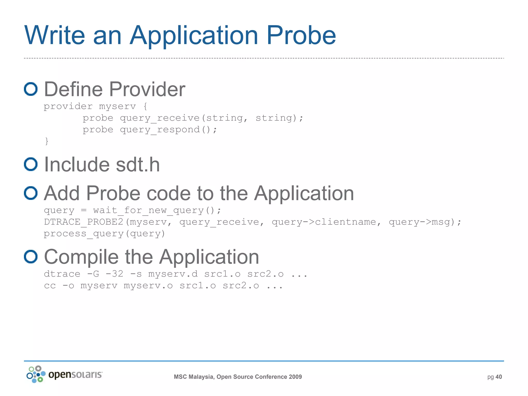 Write an Application Probe Define Provider provider myserv { probe query_receive(string, string); probe query_respond(); } Include sdt.h Add Probe code to the Application query = wait_for_new_query(); DTRACE_PROBE2(myserv, query_receive, query->clientname, query->msg); process_query(query) Compile the Application dtrace -G -32 -s myserv.d src1.o src2.o ... cc -o myserv myserv.o src1.o src2.o ... 