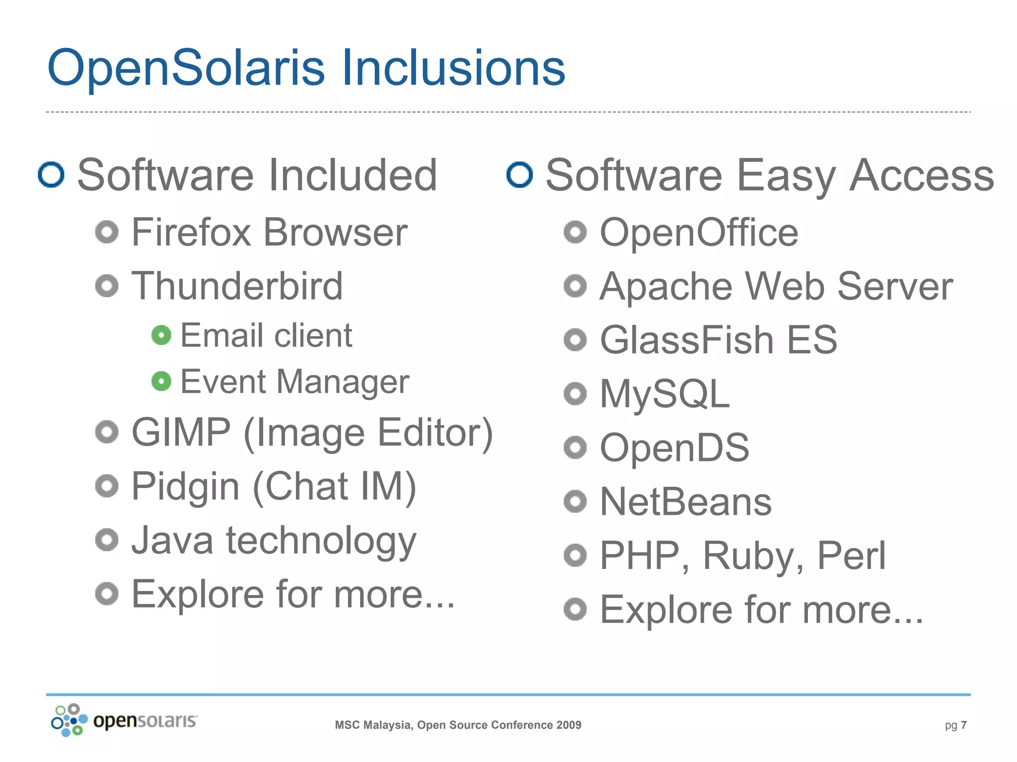 OpenSolaris Inclusions Software Included Firefox Browser Thunderbird Email client Event Manager GIMP (Image Editor) Pidgin (Chat IM) Java technology Explore for more... Software Easy Access OpenOffice Apache Web Server GlassFish ES MySQL OpenDS NetBeans PHP, Ruby, Perl Explore for more... 