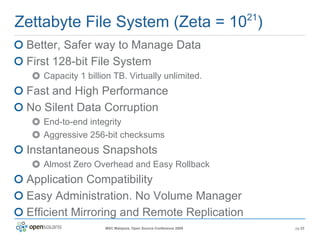 Zettabyte File System (Zeta = 10 21 ) Better, Safer way to Manage Data First 128-bit File System Capacity 1 billion TB. Virtually unlimited. Fast and High Performance No Silent Data Corruption End-to-end integrity Aggressive 256-bit checksums Instantaneous Snapshots Almost Zero Overhead and Easy Rollback Application Compatibility Easy Administration. No Volume Manager Efficient Mirroring and Remote Replication 