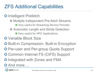 ZFS Additional Capabilities Intelligent Prefetch Multiple Independent Pre-fetch Streams Very useful for Streaming Service Provider Automatic Length and Stride Detection Very useful for HPC Applications Variable Block Size Built-in Compression. Built-in Encryption Per-user and Per-group Quota Support Common Internet FS (CIFS) Support Integrated with Zones and FMA And more ... 