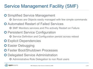 Service Management Facility (SMF) Simplified Service Management Services are Objects easily managed with few simple commands Automated Restart of Failed Services SMF Monitors services and  Pro actively  Restart on Failure Persistent Service Configuration Service Definition and Configuration persist across reboot Explicit Dependencies Easier Debugging Faster Boot/Shutdown Processes Delegated Service Administration Administrative Role Delegation to non Root users 