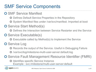 SMF Service Components SMF Service Manifest Defines Default Service Properties in the Repository System Manifest files under /var/svc/manifest. Imported at boot Service Start Method(s) Defines the Interaction between Service Restarter and the Service Service Executable(s) Executable called by Method(s) to Implement the Service Service Log Records the output of the Service. Useful in Debugging Failure /var/svc/log/milestone-multi-user-server:default.log Service Fault Management Resource Identifier (FMRI) Identifies specific Service Instance  Example : svc:/milestone/multi-user-server:default 