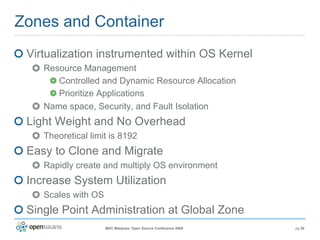 Zones and Container Virtualization instrumented within OS Kernel Resource Management Controlled and Dynamic Resource Allocation Prioritize Applications Name space, Security, and Fault Isolation Light Weight and No Overhead Theoretical limit is 8192 Easy to Clone and Migrate Rapidly create and multiply OS environment Increase System Utilization Scales with OS Single Point Administration at Global Zone 