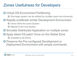 Zones Usefulness for Developers Virtual OS Environment Partitioning One large system can be utilized by multiple users non-intrusively Rapidly proliferate similar Development Environment Clone within the same System Migrate to the new System Simulate Distributed Application on multiple zones Apply latest OS patch Once on the Global Zone Available to all Zones Preserve the Pre-configured Development or Deployment Environment with simple commands 
