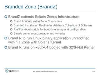 Branded Zone (BrandZ) BrandZ extends Solaris Zones Infrastructure Brand Attribute set at Zone Create time Branded Installation Routine for Arbitrary Collection of Software Pre/Post-boot scripts for boot-time setup and configuration Simple commands zoneadm and zonecfg Brand lx to run Linux binary application unmodified within a Zone with Solaris Kernel Brand lx runs on x86/x64 booted with 32/64-bit Kernel 