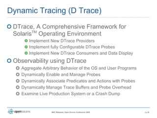 Dynamic Tracing (D Trace) DTrace, A Comprehensive Framework for Solaris TM  Operating Environment Implement New DTrace Providers Implement fully Configurable DTrace Probes Implement New DTrace Consumers and Data Display Observability using DTrace Aggregate Arbitrary Behavior of the OS and User Programs Dynamically Enable and Manage Probes Dynamically Associate Predicates and Actions with Probes Dynamically Manage Trace Buffers and Probe Overhead Examine Live Production System or a Crash Dump 