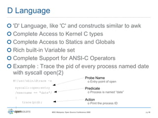 D Language 'D' Language, like 'C' and constructs similar to awk Complete Access to Kernel C types Complete Access to Statics and Globals Rich built-in Variable set Complete Support for ANSI-C Operators Example : Trace the pid of every process named date with syscall open(2) #!/usr/sbin/dtrace -s  syscall::open:entry /execname == “date”/ { trace(pid); } Probe Name   o Entry point of open Predicate   o Process is named “date” Action   o Print the process ID 