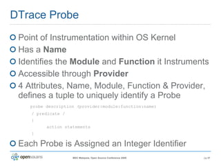 DTrace Probe Point of Instrumentation within OS Kernel Has a  Name Identifies the  Module  and  Function  it Instruments Accessible through  Provider 4 Attributes, Name, Module, Function & Provider, defines a tuple to uniquely identify a Probe   probe description (provider:module:function:name) / predicate / { action statements } Each Probe is Assigned an Integer Identifier 