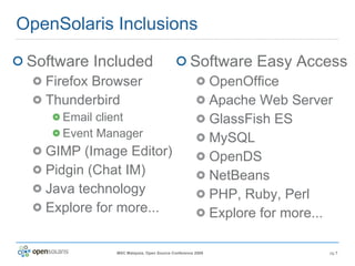 OpenSolaris Inclusions Software Included Firefox Browser Thunderbird Email client Event Manager GIMP (Image Editor) Pidgin (Chat IM) Java technology Explore for more... Software Easy Access OpenOffice Apache Web Server GlassFish ES MySQL OpenDS NetBeans PHP, Ruby, Perl Explore for more... 