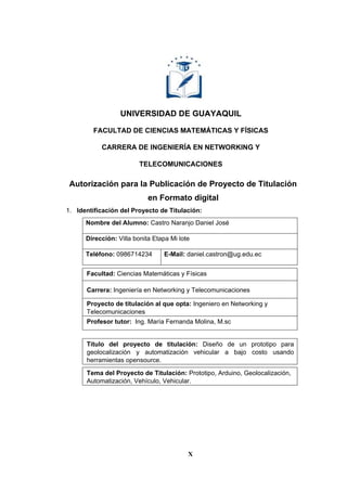 X
UNIVERSIDAD DE GUAYAQUIL
FACULTAD DE CIENCIAS MATEMÁTICAS Y FÍSICAS
CARRERA DE INGENIERÍA EN NETWORKING Y
TELECOMUNICACIONES
Autorización para la Publicación de Proyecto de Titulación
en Formato digital
1. Identificación del Proyecto de Titulación:
Nombre del Alumno: Castro Naranjo Daniel José
Dirección: Villa bonita Etapa Mi lote
Teléfono: 0986714234 E-Mail: daniel.castron@ug.edu.ec
Facultad: Ciencias Matemáticas y Físicas
Carrera: Ingeniería en Networking y Telecomunicaciones
Proyecto de titulación al que opta: Ingeniero en Networking y
Telecomunicaciones
Profesor tutor: Ing. María Fernanda Molina, M.sc
Título del proyecto de titulación: Diseño de un prototipo para
geolocalización y automatización vehicular a bajo costo usando
herramientas opensource.
Tema del Proyecto de Titulación: Prototipo, Arduino, Geolocalización,
Automatización, Vehículo, Vehicular.
 