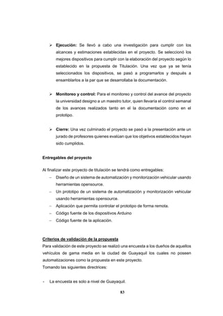 83
 Ejecución: Se llevó a cabo una investigación para cumplir con los
alcances y estimaciones establecidas en el proyecto. Se seleccionó los
mejores dispositivos para cumplir con la elaboración del proyecto según lo
establecido en la propuesta de Titulación. Una vez que ya se tenía
seleccionados los dispositivos, se pasó a programarlos y después a
ensamblarlos a la par que se desarrollaba la documentación.
 Monitoreo y control: Para el monitoreo y control del avance del proyecto
la universidad designo a un maestro tutor, quien llevaría el control semanal
de los avances realizados tanto en el la documentación como en el
prototipo.
 Cierre: Una vez culminado el proyecto se pasó a la presentación ante un
jurado de profesores quienes evalúan que los objetivos establecidos hayan
sido cumplidos.
Entregables del proyecto
Al finalizar este proyecto de titulación se tendrá como entregables:
 Diseño de un sistema de automatización y monitorización vehicular usando
herramientas opensource.
 Un prototipo de un sistema de automatización y monitorización vehicular
usando herramientas opensource.
 Aplicación que permita controlar el prototipo de forma remota.
 Código fuente de los dispositivos Arduino
 Código fuente de la aplicación.
Criterios de validación de la propuesta
Para validación de este proyecto se realizó una encuesta a los dueños de aquellos
vehículos de gama media en la ciudad de Guayaquil los cuales no poseen
automatizaciones como la propuesta en este proyecto.
Tomando las siguientes directrices:
- La encuesta es solo a nivel de Guayaquil.
 