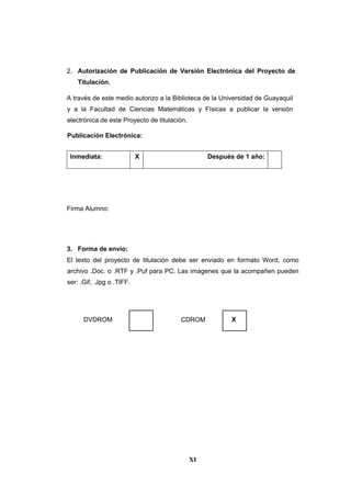 XI
2. Autorización de Publicación de Versión Electrónica del Proyecto de
Titulación.
A través de este medio autorizo a la Biblioteca de la Universidad de Guayaquil
y a la Facultad de Ciencias Matemáticas y Físicas a publicar la versión
electrónica de este Proyecto de titulación.
Publicación Electrónica:
Inmediata: X Después de 1 año:
Firma Alumno:
3. Forma de envío:
El texto del proyecto de titulación debe ser enviado en formato Word, como
archivo .Doc. o .RTF y .Puf para PC. Las imágenes que la acompañen pueden
ser: .Gif, .Jpg o .TIFF.
DVDROM CDROM X
 