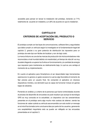 97
accesible para pensar en lanzar la instalación del prototipo, teniendo un 71%
totalmente de acuerdo en instalarlo y un 28% de acuerdo en que lo instalarían.
CAPITULO IV
CRITERIOS DE ACEPTACIÓN DEL PRODUCTO O
SERVICIO
El prototipo cumple con las leyes de comunicaciones, software libre y seguridades
que debe cumplir un vehículo según lo investigado en la fundamentación legal del
capítulo 2, gracias a su gran potencia de distribución los repuestos para un
prototipo de este tipo son fáciles de localizar y son de bajo costo.
La marca Arduino es una de las marcas de producción de microcontroladores más
reconocidas a nivel mundial debido a la resistividad y el tiempo de vida útil es muy
duradero llegando a superar los 6 años en funcionamiento y la cantidad de energía
que requieren para mantenerse es relativamente baja, lo cual es una ventaja al
momento de su implementación.
En cuanto al aplicativo para Smartphone al ser desarrollado bajo herramientas
opensource no genera un gasto excesivo lo cual es algo favorable al momento de
fijar precios para un usuario final. Se comprobó el aplicativo en diversos
dispositivos móviles y se demostró que es capaz de funcionar incluso en gamas
bajas de celulares.
Poniendo en análisis y a criterio de la personas que fueron entrevistadas durante
el proceso de desarrollo de encuestas se pudo recalcar que aunque la tecnología
GPS es muy conocida en la actualidad, un dispositivo con las características
presentes en el prototipo sería algo mucho más costoso de obtener, siendo las
funciones de saber cuándo su vehículo sea encendido con solo recibir un mensaje
en el móvil fue tomada como una buena idea por parte de los usuarios, generando
una aceptabilidad mayoritaria esto se puede ver reflejado en las encuestas
presentadas en el capítulo 3.
 