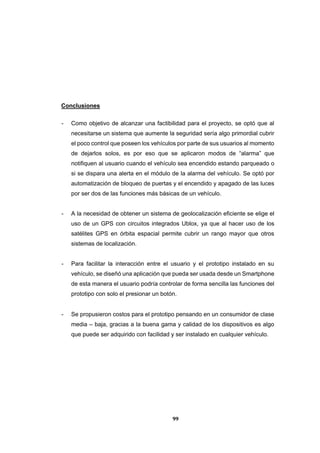 99
Conclusiones
- Como objetivo de alcanzar una factibilidad para el proyecto, se optó que al
necesitarse un sistema que aumente la seguridad sería algo primordial cubrir
el poco control que poseen los vehículos por parte de sus usuarios al momento
de dejarlos solos, es por eso que se aplicaron modos de “alarma” que
notifiquen al usuario cuando el vehículo sea encendido estando parqueado o
si se dispara una alerta en el módulo de la alarma del vehículo. Se optó por
automatización de bloqueo de puertas y el encendido y apagado de las luces
por ser dos de las funciones más básicas de un vehículo.
- A la necesidad de obtener un sistema de geolocalización eficiente se elige el
uso de un GPS con circuitos integrados Ublox, ya que al hacer uso de los
satélites GPS en órbita espacial permite cubrir un rango mayor que otros
sistemas de localización.
- Para facilitar la interacción entre el usuario y el prototipo instalado en su
vehículo, se diseñó una aplicación que pueda ser usada desde un Smartphone
de esta manera el usuario podría controlar de forma sencilla las funciones del
prototipo con solo el presionar un botón.
- Se propusieron costos para el prototipo pensando en un consumidor de clase
media – baja, gracias a la buena gama y calidad de los dispositivos es algo
que puede ser adquirido con facilidad y ser instalado en cualquier vehículo.
 