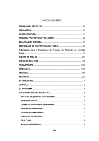 XII
INDICE GENERAL
APROBACIÓN DEL TUTOR ............................................................................... III
DEDICATORIA.....................................................................................................IV
AGRADECIMIENTO .............................................................................................V
TRIBUNAL PROYECTO DE TITULACIÓN .........................................................VI
DECLARACIÓN EXPRESA................................................................................VII
CERTIFICADO DE ACEPTACIÓN DEL TUTOR.................................................IX
Autorización para la Publicación de Proyecto de Titulación en Formato
digital....................................................................................................................X
INDICES DE TABLAS ....................................................................................... XV
INDICE DE GRÁFICOS .................................................................................... XVI
ABREVIATURAS ............................................................................................ XVIII
SIMBOLOGÍA ................................................................................................. XVIII
RESUMEN......................................................................................................... XIX
ABSTRACT........................................................................................................ XX
INTRODUCCIÓN................................................................................................... 1
CAPÍTULO I .......................................................................................................... 3
EL PROBLEMA .................................................................................................... 3
PLANTEAMIENTO DEL PROBLEMA.................................................................. 3
Ubicación del problema en un contexto........................................................ 3
Situación Conflicto .......................................................................................... 5
Causas y Consecuencias del Problema ........................................................ 6
Delimitación del Problema .............................................................................. 6
Formulación del Problema.............................................................................. 7
Evaluación del Problema ................................................................................ 7
OBJETIVOS ...................................................................................................... 8
Alcances del Problema.................................................................................... 8
 