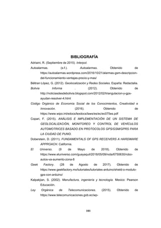 101
BIBLIOGRAFÍA
Adriaini, R. (Septiembre de 2015). Interpol.
Autoalarmas. (s.f.). Autoalarmas. Obtenido de
https://autoalarmas.wordpress.com/2016/10/21/alarmas-gsm-descripcion-
del-funcionamiento-ventajas-precio-y-mas/
Béltran López, G. (2012). Geolocalización y Redes Sociales. España: Redactalia.
Bolivia Informa . (2012). Obtenido de
http://noticiasdesdebolivia.blogspot.com/2012/02/triangulacion-y-gps-
ayudan-resolver-4.html
Código Orgánico de Economía Social de los Conocimientos, Creatividad e
Innovación. (2016). Obtenido de
https://www.wipo.int/edocs/lexdocs/laws/es/ec/ec075es.pdf
Copari, F. (2015). ANÁLISIS E IMPLEMENTACIÓN DE UN SISTEMA DE
GEOLOCALIZACIÓN, MONITOREO Y CONTROL DE VEHÍCULOS
AUTOMOTRICES BASADO EN PROTOCOLOS GPS/GSM/GPRS PARA
LA CIUDAD DE PUNO.
Doberstein, D. (2011). FUNDAMENTALS OF GPS RECEIVERS A HARDWARE
APPROACH. California.
El Universo. (9 de Mayo de 2018). Obtenido de
https://www.eluniverso.com/guayaquil/2018/05/09/nota/6750630/robo-
autos-va-aumento-zona-8
Geek Factory. (28 de Agosto de 2017). Obtenido de
https://www.geekfactory.mx/tutoriales/tutoriales-arduino/shield-o-modulo-
gps-con-arduino/
Kalpakjian, S. (2002). Manufactura, ingeniería y tecnología. Mexico: Pearson
Educación.
Ley Orgánica de Telecomunicaciones. (2015). Obtenido de
https://www.telecomunicaciones.gob.ec/wp-
 