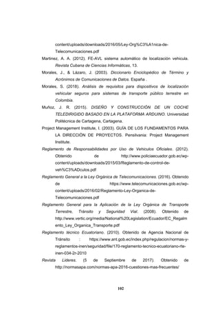 102
content/uploads/downloads/2016/05/Ley-Org%C3%A1nica-de-
Telecomunicaciones.pdf
Martinez, A. A. (2012). FE-AVL sistema automático de localización vehicula.
Revista Cubana de Ciencias Informáticas, 13.
Morales, J., & Lázaro, J. (2003). Diccionario Enciclopédico de Término y
Acrónimos de Comunicaciones de Datos. España .
Morales, S. (2018). Análisis de requisitos para dispositivos de localización
vehicular seguros para sistemas de transporte público terrestre en
Colombia.
Muñoz, J. R. (2015). DISEÑO Y CONSTRUCCIÓN DE UN COCHE
TELEDIRIGIDO BASADO EN LA PLATAFORMA ARDUINO. Universidad
Politécnica de Cartagena, Cartagena.
Project Management Institute, I. (2003). GUÍA DE LOS FUNDAMENTOS PARA
LA DIRECCIÓN DE PROYECTOS. Pensilvania: Project Management
Institute.
Reglamento de Responsabilidades por Uso de Vehiculos Oficiales. (2012).
Obtenido de http://www.policiaecuador.gob.ec/wp-
content/uploads/downloads/2015/03/Reglamento-de-control-de-
veh%C3%ADculos.pdf
Reglamento General a la Ley Orgánica de Telecomunicaciones. (2016). Obtenido
de https://www.telecomunicaciones.gob.ec/wp-
content/uploads/2016/02/Reglamento-Ley-Organica-de-
Telecomunicaciones.pdf
Reglamento General para la Aplicación de la Ley Orgánica de Transporte
Terrestre, Tránsito y Seguridad Vial. (2008). Obtenido de
http://www.vertic.org/media/National%20Legislation/Ecuador/EC_Regalm
ento_Ley_Organica_Transporte.pdf
Reglamento técnico Ecuatoriano. (2010). Obtenido de Agencia Nacional de
Tránsito : https://www.ant.gob.ec/index.php/regulacion/normas-y-
reglamentos-inen/seguridad/file/170-reglamento-tecnico-ecuatoriano-rte-
inen-034-2r-2010
Revista Lideres. (5 de Septiembre de 2017). Obtenido de
http://normasapa.com/normas-apa-2016-cuestiones-mas-frecuentes/
 
