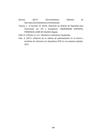 103
Servicol. (2017). Servicolsistemas. Obtenido de
http://www.servicolsistemas.com/trackid.php
Toquica, L., & Guzmán, M. (2016). Desarrollo de Sistema de Seguridad para
Automóviles con IOT y Smartphone. UNIVERSIDAD DISTRITAL
FRANCISCO JOSÉ DE CALDAS, Bogota.
Valle, O., & Rivera, O. (s.f.). Monitoreo e indicadores. Guatemala.
Vilca, A. (2017). Influencia de un sistema de geolocalización en el control y
monitoreo de vehículos con dispositivos GPS en una empresa logística,
2015.
 