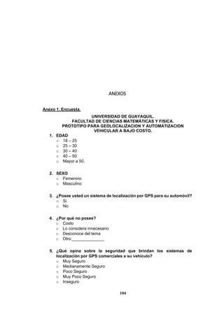 104
ANEXOS
Anexo 1. Encuesta.
UNIVERSIDAD DE GUAYAQUIL.
FACULTAD DE CIENCIAS MATEMÁTICAS Y FISICA.
PROTOTIPO PARA GEOLOCALIZACION Y AUTOMATIZACION
VEHICULAR A BAJO COSTO.
1. EDAD
o 18 – 25
o 25 – 30
o 30 – 40
o 40 – 50
o Mayor a 50.
2. SEXO
o Femenino
o Masculino
3. ¿Posee usted un sistema de localización por GPS para su automóvil?
o Si
o No
4. ¿Por qué no posee?
o Costo
o Lo considera innecesario
o Desconoce del tema
o Otro:______________
5. ¿Qué opina sobre la seguridad que brindan los sistemas de
localización por GPS comerciales a su vehículo?
o Muy Seguro
o Medianamente Seguro
o Poco Seguro
o Muy Poco Seguro
o Inseguro
 