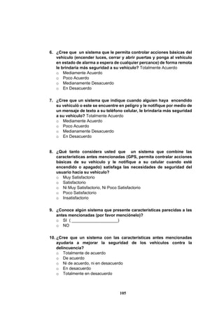 105
6. ¿Cree que un sistema que le permita controlar acciones básicas del
vehículo (encender luces, cerrar y abrir puertas y ponga al vehículo
en estado de alarma a espera de cualquier percance) de forma remota
le brindaría más seguridad a su vehículo? Totalmente Acuerdo
o Mediamente Acuerdo
o Poco Acuerdo
o Medianamente Desacuerdo
o En Desacuerdo
7. ¿Cree que un sistema que indique cuando alguien haya encendido
su vehiculó o este se encuentre en peligro y le notifique por medio de
un mensaje de texto a su teléfono celular, le brindaría más seguridad
a su vehículo? Totalmente Acuerdo
o Mediamente Acuerdo
o Poco Acuerdo
o Medianamente Desacuerdo
o En Desacuerdo
8. ¿Qué tanto considera usted que un sistema que combine las
características antes mencionadas (GPS, permita contralar acciones
básicas de su vehículo y le notifique a su celular cuando esté
encendido o apagado) satisfaga las necesidades de seguridad del
usuario hacia su vehículo?
o Muy Satisfactorio
o Satisfactorio
o Ni Muy Satisfactorio, Ni Poco Satisfactorio
o Poco Satisfactorio
o Insatisfactorio
9. ¿Conoce algún sistema que presente características parecidas a las
antes mencionadas (por favor menciónelo)?
o SI ( ____________________)
o NO
10. ¿Cree que un sistema con las características antes mencionadas
ayudaría a mejorar la seguridad de los vehículos contra la
delincuencia?
o Totalmente de acuerdo
o De acuerdo
o Ni de acuerdo, ni en desacuerdo
o En desacuerdo
o Totalmente en desacuerdo
 