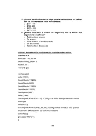 106
11. ¿Cuánto estaría dispuesto a pagar para la instalación de un sistema
con las características antes mencionadas?
o $ 50 – 100
o $100- 200
o $200 – 300
o $400 – 500
12. ¿Estaría dispuesto a instalar un dispositivo que le brinde más
seguridad a su vehículo?
o Totalmente de acuerdo
o De acuerdo
o Ni de acuerdo, ni en desacuerdo
o En desacuerdo
o Totalmente en desacuerdo
Anexo 2. Programación en dispositivos controladores Arduino.
Arduino DUE
#include <TinyGPS.h>
char incoming_char = 0;
float lat ,lon ;
TinyGPS gps;
void setup() {
delay (2000);
Serial1.begin(115200);
Serial2.begin(9600);
Serial3.begin(115200);
Serial.begin(115200);
Serial.println("OK");
delay (1000);
Serial1.print("AT+CMGF=1r"); //Configura el modo texto para enviar o recibir
mensajes
delay(1000);
Serial1.print("AT+CNMI=2,2,0,0,0r"); //Configuramos el módulo para que nos
muestre los SMS recibidos por comunicación serie
delay(1000);
pinMode(10,INPUT);
}
 