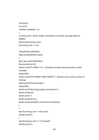 107
void loop() {
int conl=0;
if (Serial1.available() > 0)
{
incoming_char = Serial1.read(); //Guardamos el caracter que llega desde el
SIM900
Serial.print(incoming_char);
if(incoming_char == 'w'){
while(Serial2.available()){
if(gps.encode(Serial2.read()))
{
gps.f_get_position(&lat,&lon);
Serial.println("lat lot");
Serial1.print("AT+CMGF=1r"); //Configura el modo texto para enviar o recibir
mensajes
delay(1000);
Serial1.println("AT+CMGS="0961702558""); //Numero al que vamos a enviar el
mensaje
Serial.println("Envio mensaje");
delay(1000);
Serial1.print("http://maps.google.com/maps?q=");
Serial1.print(lat,6);
Serial1.print(",");
Serial1.println(lon,6); }
Serial1.println((char)26); //Comando de finalización
}
}
else if(incoming_char == '#'){ //luces
Serial3.print("#");
}
else if(incoming_char == 'z'){ //lucesoff
Serial3.print("z");
 