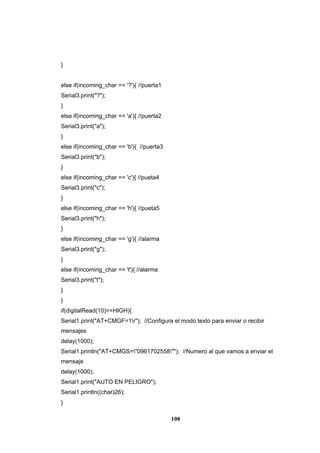 108
}
else if(incoming_char == '?'){ //puerta1
Serial3.print("?");
}
else if(incoming_char == 'a'){ //puerta2
Serial3.print("a");
}
else if(incoming_char == 'b'){ //puerta3
Serial3.print("b");
}
else if(incoming_char == 'c'){ //pueta4
Serial3.print("c");
}
else if(incoming_char == 'h'){ //pueta5
Serial3.print("h");
}
else if(incoming_char == 'g'){ //alarma
Serial3.print("g");
}
else if(incoming_char == 't'){ //alarma
Serial3.print("t");
}
}
if(digitalRead(10)==HIGH){
Serial1.print("AT+CMGF=1r"); //Configura el modo texto para enviar o recibir
mensajes
delay(1000);
Serial1.println("AT+CMGS="0961702558""); //Numero al que vamos a enviar el
mensaje
delay(1000);
Serial1.print("AUTO EN PELIGRO");
Serial1.println((char)26);
}
 
