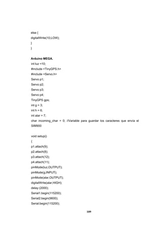109
else {
digitalWrite(10,LOW);
}
}
Arduino MEGA.
int luz =10;
#include <TinyGPS.h>
#include <Servo.h>
Servo p1;
Servo p2;
Servo p3;
Servo p4;
TinyGPS gps;
int g = 3;
int h = 6;
int alar = 7;
char incoming_char = 0; //Variable para guardar los caracteres que envía el
SIM900
void setup()
{
p1.attach(9);
p2.attach(8);
p3.attach(12);
p4.attach(11);
pinMode(luz,OUTPUT);
pinMode(g,INPUT);
pinMode(alar,OUTPUT);
digitalWrite(alar,HIGH);
delay (2000);
Serial1.begin(115200);
Serial2.begin(9600);
Serial.begin(115200);
 