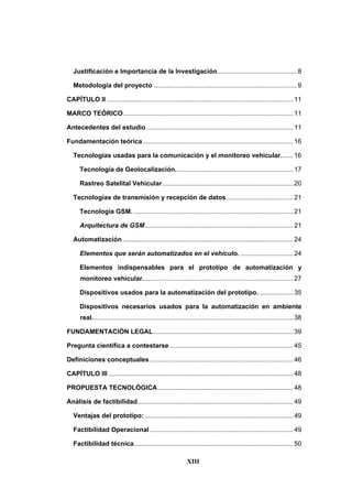 XIII
Justificación e Importancia de la Investigación............................................ 8
Metodología del proyecto ............................................................................... 9
CAPÍTULO II ....................................................................................................... 11
MARCO TEÓRICO.............................................................................................. 11
Antecedentes del estudio ................................................................................. 11
Fundamentación teórica ................................................................................... 16
Tecnologías usadas para la comunicación y el monitoreo vehicular....... 16
Tecnología de Geolocalización................................................................. 17
Rastreo Satelital Vehicular ........................................................................ 20
Tecnologías de transmisión y recepción de datos..................................... 21
Tecnología GSM. ........................................................................................ 21
Arquitectura de GSM.................................................................................. 21
Automatización .............................................................................................. 24
Elementos que serán automatizados en el vehículo. ............................. 24
Elementos indispensables para el prototipo de automatización y
monitoreo vehicular................................................................................... 27
Dispositivos usados para la automatización del prototipo.................... 35
Dispositivos necesarios usados para la automatización en ambiente
real............................................................................................................... 38
FUNDAMENTACIÓN LEGAL ............................................................................. 39
Pregunta científica a contestarse .................................................................... 45
Definiciones conceptuales ............................................................................... 46
CAPÍTULO III ...................................................................................................... 48
PROPUESTA TECNOLÓGICA........................................................................... 48
Análisis de factibilidad...................................................................................... 49
Ventajas del prototipo: .................................................................................. 49
Factibilidad Operacional ............................................................................... 49
Factibilidad técnica........................................................................................ 50
 