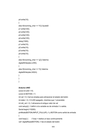 111
p4.write(10);
}
else if(incoming_char == 'h'){ //pueta5
p1.write(120);
p2.write(120);
p3.write(120);
p4.write(120);
delay(1500);
p1.write(10);
p2.write(10);
p3.write(10);
p4.write(10);
}
else if(incoming_char == 'g'){ //alarma
digitalWrite(alar,LOW);
}
else if(incoming_char == 't'){ //alarma
digitalWrite(alar,HIGH);
}
}
}
Arduino UNO
const int LED =10;
const int BOTON = 7;
int val = 0; //val se emplea para almacenar el estado del botón
int state = 0; // 0 LED apagado, mientras que 1 encendido
int old_val = 0; // almacena el antiguo valor de val
void setup(){ // definir si la variable es de entrada // o salida.
Serial.begin(115200);
pinMode(BOTON,INPUT_PULLUP); // y BOTON como señal de entrada
}
void loop() { // loop = realice un lazo continuamente
val= digitalRead(BOTON); // lee el estado del botón
 