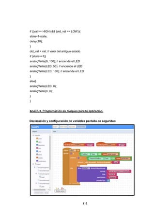 112
if ((val == HIGH) && (old_val == LOW)){
state=1-state;
delay(10);
}
old_val = val; // valor del antiguo estado
if (state==1){
analogWrite(9, 100); // enciende el LED
analogWrite(LED, 50); // enciende el LED
analogWrite(LED, 100); // enciende el LED
}
else{
analogWrite(LED, 0);
analogWrite(9, 0);
}
}
Anexo 3. Programación en bloques para la aplicación.
Declaración y configuración de variables pantalla de seguridad.
 