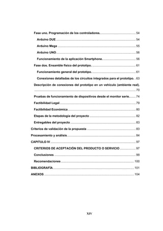 XIV
Fase uno. Programación de los controladores........................................... 54
Arduino DUE ............................................................................................... 54
Arduino Mega ............................................................................................. 55
Arduino UNO............................................................................................... 56
Funcionamiento de la aplicación Smartphone........................................ 56
Fase dos. Ensamble físico del prototipo. .................................................... 61
Funcionamiento general del prototipo..................................................... 61
Conexiones detalladas de los circuitos integrados para el prototipo. . 63
Descripción de conexiones del prototipo en un vehículo (ambiente real).
......................................................................................................................... 70
Pruebas de funcionamiento de dispositivos desde el monitor serie........ 74
Factibilidad Legal........................................................................................... 79
Factibilidad Económica................................................................................. 80
Etapas de la metodología del proyecto ....................................................... 82
Entregables del proyecto .............................................................................. 83
Criterios de validación de la propuesta .......................................................... 83
Procesamiento y análisis.................................................................................. 84
CAPITULO IV...................................................................................................... 97
CRITERIOS DE ACEPTACIÓN DEL PRODUCTO O SERVICIO................... 97
Conclusiones ................................................................................................. 99
Recomendaciones ....................................................................................... 100
BIBLIOGRAFÍA................................................................................................. 101
ANEXOS ........................................................................................................... 104
 