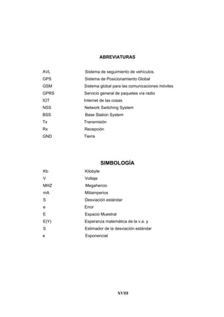 XVIII
ABREVIATURAS
AVL Sistema de seguimiento de vehículos.
GPS Sistema de Posicionamiento Global
GSM Sistema global para las comunicaciones móviles
GPRS Servicio general de paquetes vía radio
IOT Internet de las cosas
NSS Network Switching System
BSS Base Station System
Tx Transmisión
Rx Recepción
GND Tierra
SIMBOLOGÍA
Kb Kilobyte
V Voltaje
MHZ Megahercio
mA Miliamperios
S Desviación estándar
e Error
E Espacio Muestral
E(Y) Esperanza matemática de la v.a. y
S Estimador de la desviación estándar
e Exponencial
 