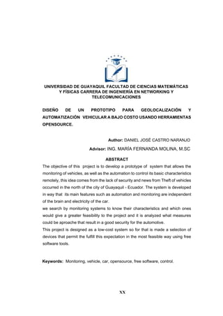 XX
UNIVERSIDAD DE GUAYAQUIL FACULTAD DE CIENCIAS MATEMÁTICAS
Y FÍSICAS CARRERA DE INGENIERÍA EN NETWORKING Y
TELECOMUNICACIONES
DISEÑO DE UN PROTOTIPO PARA GEOLOCALIZACIÓN Y
AUTOMATIZACIÓN VEHICULAR A BAJO COSTO USANDO HERRAMIENTAS
OPENSOURCE.
Author: DANIEL JOSÉ CASTRO NARANJO
Advisor: ING. MARÍA FERNANDA MOLINA, M.SC
ABSTRACT
The objective of this project is to develop a prototype of system that allows the
monitoring of vehicles, as well as the automation to control its basic characteristics
remotely, this idea comes from the lack of security and news from Theft of vehicles
occurred in the north of the city of Guayaquil - Ecuador. The system is developed
in way that its main features such as automation and monitoring are independent
of the brain and electricity of the car.
we search by monitoring systems to know their characteristics and which ones
would give a greater feasibility to the project and it is analyzed what measures
could be aproache that result in a good security for the automotive.
This project is designed as a low-cost system so for that is made a selection of
devices that permit the fulfill this expectation in the most feasible way using free
software tools.
Keywords: Monitoring, vehicle, car, opensource, free software, control.
 