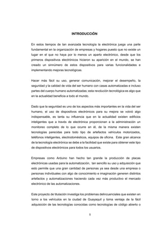 1
INTRODUCCIÓN
En estos tiempos de tan avanzada tecnología la electrónica juega una parte
fundamental en la organización de empresas y hogares puesto que no existe un
lugar en el que no haya por lo menos un aparto electrónico, desde que los
primeros dispositivos electrónicos hicieron su aparición en el mundo, se han
creado un sinnúmero de estos dispositivos para varias funcionalidades e
implementando mejoras tecnológicas.
Hacer más fácil su uso, generar comunicación, mejorar el desempeño, la
seguridad y la calidad de vida del ser humano con casas automatizadas e incluso
partes del cuerpo humano automatizadas; esta revolución tecnológica es algo que
en la actualidad beneficia a todo el mundo.
Dado que la seguridad es uno de los aspectos más importantes en la vida del ser
humano, el uso de dispositivos electrónicos para su mejora se volvió algo
indispensable, es tanta su influencia que en la actualidad existen edificios
inteligentes que a través de electrónica proporcionan a la administración un
monitoreo completo de lo que ocurre en él, de la misma manera existen
tecnologías parecidas para todo tipo de artefactos vehículos motorizados,
teléfonos inteligentes, electrodomésticos, equipos de oficina. Este gran alcance
de la tecnología electrónica se debe a la facilidad que existe para obtener este tipo
de dispositivos electrónicos para todos los usuarios.
Empresas como Arduino han hecho tan grande la producción de placas
electrónicas usadas para la automatización, tan sencillo su uso y adquisición que
esto permite que una gran cantidad de personas ya sea desde una empresa o
personas individuales con algo de conocimiento e imaginación generen distintos
artefactos y automatizaciones haciendo cada vez más productivo el mercado
electrónico de las automatizaciones.
Este proyecto de titulación investiga los problemas delincuenciales que existen en
torno a los vehículos en la ciudad de Guayaquil y toma ventaja de la fácil
adquisición de las tecnologías conocidas como tecnologías de código abierto o
 