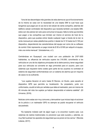 4
“Una de las desventajas más grandes de esta alarma es que el funcionamiento
de la misma se casa con la necesidad de una tarjeta SIM la cual hace que
tengamos que pagar por el uso de la red celular de cierta compañía, además del
teléfono celular controlador del dispositivo que necesita también una tarjeta SIM,
estos son dos planes tan solo para comunicar el equipo; falta la renta que tendrás
que pagar a las compañías que brindan así mismo el servicio de host de tu
dispositivo, para que puedas entrar desde cualquier lugar a través de la red, la
renta mensual por estas plataformas podría ir desde los $ 10 hasta los $ 100 por
dispositivo, dependiendo las características del equipo así como de su software
de control. Esto representa un pago inicial de $ 50 a $ 500 por adquirir el equipo,
más una renta mensual.” (Autoalarmas, s.f.)
Centrándose en Guayaquil, una ciudad con una población de 2’671.800
habitantes, su afluencia de vehículos supera los 316.000, convirtiendo a los
vehículos en uno de los objetivos principales de la delincuencia y tener seguridad
para sus vehículos se convierte en algo primordial para el usuario, pero con
sistemas que requieren tanto costeo gran parte de los usuarios no contratan el
sistema de seguridad conformándose con un sistema de alarma que en mayoría
de casos no es suficiente.
“Los sujetos llevaron el carro hasta El Recreo, en Durán, para sacarle el
dispositivo GPS que permitía su localización. Su propietario, junto con
uniformados, acudió al sitio por señales que daba el rastreador, pero en menos de
45 minutos del robo los sujetos ya habían desprendido el sistema satelital”. (El
Universo, 2018).
Noticias como estas son muy comunes y demuestran que incluso bajo el accionar
de la policía o un rastreador GPS no siempre se podrá recuperar el vehículo
secuestrado.
“Es bastante molesto salir de algún lugar y no encontrar nuestro auto. Los
sistemas de rastreo tradicionales no previenen que esto suceda y, además, es
muy fácil sustraer los aparatos de seguridad que se ponen en los carros.” (Revista
Lideres, 2017).
 