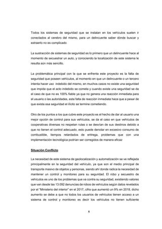 5
Todos los sistemas de seguridad que se instalan en los vehículos suelen ir
conectados al cerebro del mismo, para un delincuente saber dónde buscar y
extraerlo no es complicado
La sustracción de sistemas de seguridad es lo primero que un delincuente hace al
momento de secuestrar un auto, y conociendo la localización de este sistema le
resulta aún más sencillo.
La problemática principal con la que se enfrenta este proyecto es la falta de
seguridad que poseen vehículos, al momento en que un delincuente o un tercero
intenta hacer uso indebido del mismo, en muchos casos no existe una seguridad
que impida que el acto indebido se cometa y cuando existe una seguridad se da
el caso de que no es 100% fiable ya que no genera una reacción inmediata para
el usuario o las autoridades, esta falta de reacción inmediata hace que a pesar de
que exista esa seguridad el ilícito se termine cometiendo.
Otro de los puntos a los que cubre este proyecto es el hecho de dar al usuario una
mejor opción de control para sus vehículos, se da el caso en que vehículos de
cooperativas diversas no respetan rutas o se desvían de sus destinos debido a
que no tienen el control adecuado, esto puede denotar en excesivo consumo de
combustible, tiempos retardados de entrega, problemas que con una
implementación tecnológica podrían ser corregidos de manera eficaz
Situación Conflicto
La necesidad de este sistema de geolocalización y automatización se ve reflejada
principalmente en la seguridad del vehículo, ya que son el medio principal de
transporte masivo de objetos y personas, siendo ahí donde radica la necesidad de
mantener un control y monitoreo para su seguridad. El robo y secuestro de
vehículos es uno de los problemas que va contra su seguridad, existiendo valores
que van desde las 13.092 denuncias de robos de vehículos según datos revelados
por el “Ministerio del interior” en el 2017, cifra que aumentó un 9% en 2018, dicho
aumento se debe a que no todos los usuarios de vehículos tienen acceso a un
sistema de control y monitoreo es decir los vehículos no tienen suficiente
 