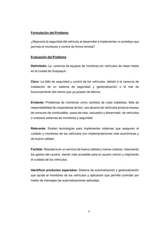 7
Formulación del Problema
¿Mejoraría la seguridad del vehículo al desarrollar e implementar un prototipo que
permita el monitoreo y control de forma remota?
Evaluación del Problema
Delimitado: La carencia de equipos de monitoreo en vehículos de clase media
en la ciudad de Guayaquil.
Claro: La falta de seguridad y control de los vehículos, debido a la carencia de
instalación de un sistema de seguridad y geolocalización o el mal de
funcionamiento del mismo que ya poseen de fábrica.
Evidente: Problemas de monitoreo como cambios de rutas indebidos, falta de
responsabilidad de cooperativas de taxi, uso abusivo de vehículos produce exceso
de consumo de combustible, casos de robo, secuestro y desarmado de vehículos
o costosos sistemas de monitoreo y seguridad.
Relevante: Existen tecnologías para implementar sistemas que aseguren el
cuidado y monitoreo de los vehículos con implementaciones más económicas y
de buena calidad.
Factible: Resultaría en un servicio de buena calidad y menos costoso, reduciendo
los gastos del usuario, siendo más accesible para el usuario común y mejorando
el cuidado de los vehículos.
Identificar productos esperados: Sistema de automatización y geolocalización
que ayude al monitoreo de los vehículos y aplicación que permita controlar por
medio de mensajes las automatizaciones aplicadas.
 