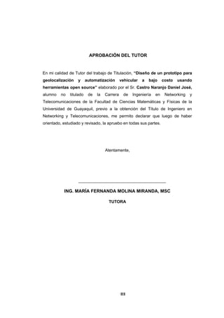III
APROBACIÓN DEL TUTOR
En mi calidad de Tutor del trabajo de Titulación, “Diseño de un prototipo para
geolocalización y automatización vehicular a bajo costo usando
herramientas open source” elaborado por el Sr. Castro Naranjo Daniel José,
alumno no titulado de la Carrera de Ingeniería en Networking y
Telecomunicaciones de la Facultad de Ciencias Matemáticas y Físicas de la
Universidad de Guayaquil, previo a la obtención del Título de Ingeniero en
Networking y Telecomunicaciones, me permito declarar que luego de haber
orientado, estudiado y revisado, la apruebo en todas sus partes.
Atentamente,
______________________________________
ING. MARÍA FERNANDA MOLINA MIRANDA, MSC
TUTORA
 
