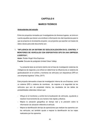 11
CAPÍTULO II
MARCO TEÓRICO
Antecedentes del estudio
Entre los proyectos revisados por investigadores de diversos lugares, se toma en
cuenta aquellos que tienen una similitud o información de vital importancia para lo
que se propone en el presente proyecto. Los proyectos que aportan con bases de
datos claves para este documento son:
1. “INFLUENCIA DE UN SISTEMA DE GEOLOCALIZACIÓN EN EL CONTROL Y
MONITOREO DE VEHÍCULOS CON DISPOSITIVOS GPS EN UNA EMPRESA
LOGÍSTICA”,
Autor: Rubén Ángel Vilca Espinoza
Fuente: Escuela de postgrado Unidad César Vallejo.
“La presente tesis se enmarcó dentro de la línea de investigación sistemas de
inteligencia de negocios y se enfocó en determinar la influencia de un sistema de
geolocalización en el control y monitoreo de vehículos con dispositivos GPS en
una empresa logística” (Vilca, 2017)
Este proyecto demuestra a base de investigación interna de una Empresa, como
un sistema GPS o sistema de monitoreo da mejoras a la seguridad de los
vehículos que son de propiedad interna, los resultados de las tablas de
probabilidades obtenidas indican que:
 Influye en el monitoreo y control de la localización de vehículos, ayudando a
resolver inconveniente de una manera más rápida y efectiva.
 Mejora la ubicación geográfica en tiempo real y la precisión sobre la
información de ubicación referente al vehículo.
 Mejora la identificación del tipo de operaciones que realizan los operarios con
los vehículos, así también ayuda a mejorar la identificación de los viajes
realizados por los operarios.
 