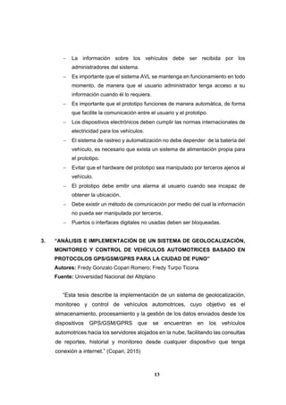 13
 La información sobre los vehículos debe ser recibida por los
administradores del sistema.
 Es importante que el sistema AVL se mantenga en funcionamiento en todo
momento, de manera que el usuario administrador tenga acceso a su
información cuando él lo requiera.
 Es importante que el prototipo funciones de manera automática, de forma
que facilite la comunicación entre el usuario y el prototipo.
 Los dispositivos electrónicos deben cumplir las normas internacionales de
electricidad para los vehículos.
 El sistema de rastreo y automatización no debe depender de la batería del
vehículo, es necesario que exista un sistema de alimentación propia para
el prototipo.
 Evitar que el hardware del prototipo sea manipulado por terceros ajenos al
vehículo.
 El prototipo debe emitir una alarma al usuario cuando sea incapaz de
obtener la ubicación.
 Debe existir un método de comunicación por medio del cual la información
no pueda ser manipulada por terceros.
 Puertos o interfaces digitales no usadas deben ser bloqueadas.
3. “ANÁLISIS E IMPLEMENTACIÓN DE UN SISTEMA DE GEOLOCALIZACIÓN,
MONITOREO Y CONTROL DE VEHÍCULOS AUTOMOTRICES BASADO EN
PROTOCOLOS GPS/GSM/GPRS PARA LA CIUDAD DE PUNO”
Autores: Fredy Gonzalo Copari Romero; Fredy Turpo Ticona
Fuente: Universidad Nacional del Altiplano
“Esta tesis describe la implementación de un sistema de geolocalización,
monitoreo y control de vehículos automotrices, cuyo objetivo es el
almacenamiento, procesamiento y la gestión de los datos enviados desde los
dispositivos GPS/GSM/GPRS que se encuentran en los vehículos
automotrices hacia los servidores alojados en la nube, facilitando las consultas
de reportes, historial y monitoreo desde cualquier dispositivo que tenga
conexión a internet.” (Copari, 2015)
 